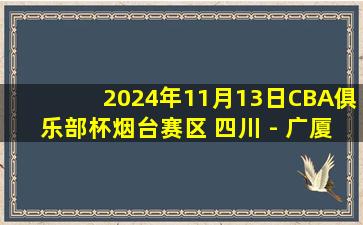 2024年11月13日CBA俱乐部杯烟台赛区 四川 - 广厦 全场精华回放